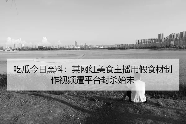 吃瓜今日黑料：某网红美食主播用假食材制作视频遭平台封杀始末