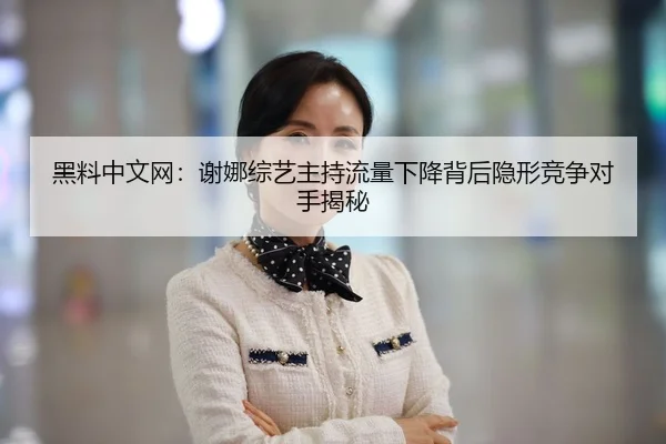 黑料中文网：谢娜综艺主持流量下降背后隐形竞争对手揭秘